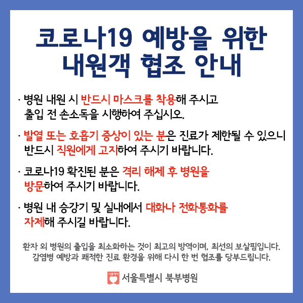 코로나19 예방을 위한 내원객 협조 안내
- 병원 내원 시 반드시 마스크를 찰용해주시고 출입 전 손소독을 시행하여 주십시오
- 발열 또는 호흡기 증상이 있는 분은 진료가 제한될 수 있으니 반드시 직원에게 고지하여 주시기 바랍니다.
- 코로나19 확진된 분은 격리 해제 후 병원을 방문하여 주시기 바랍니다.
- 병원 내 승강기 및 실내에서 대화나 전화통화를 자제해 주시길 바랍니다.
환자 외 병원의 출입을 최소하하는 것이 최고의 방역이며, 최선의 보살핌입니다.
감염병 예방과 쾌적한 진료 환경을 위해 다시 한 번 협조를 당부드립니다.
서울특별시 북부병원